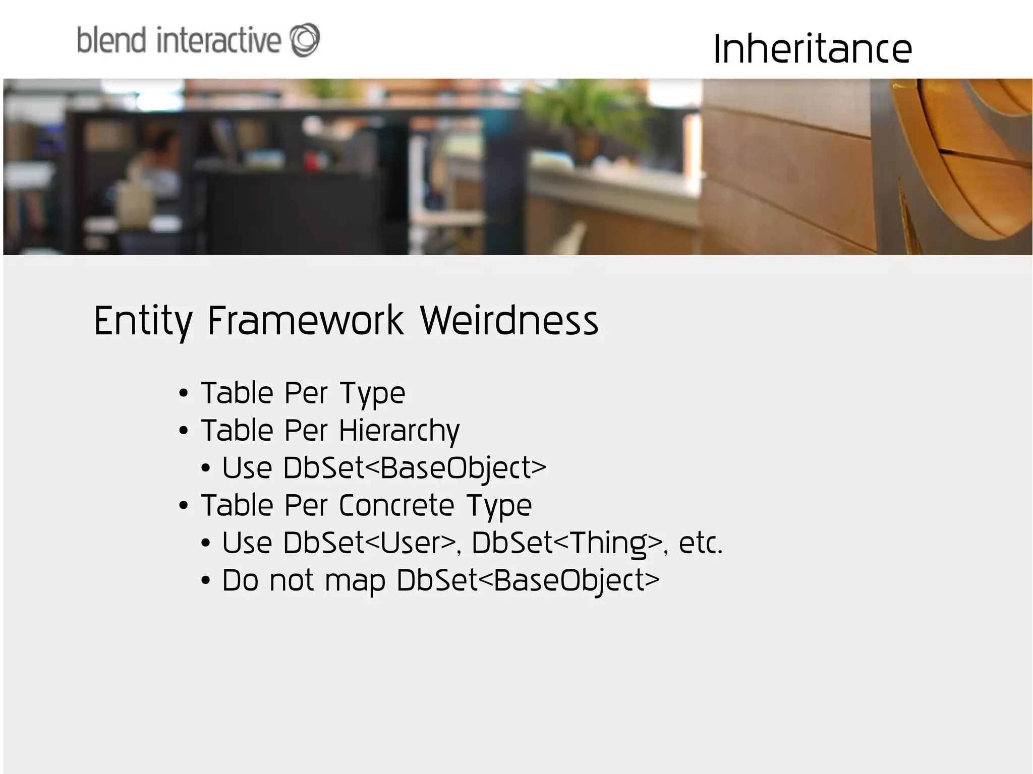 Inheritance




Entity Framework Weirdness
    ●   Table Per Type
    ●   Table Per Hierarchy
        ● Use DbSet<BaseObject>

    ●   Table Per Concrete Type
        ● Use DbSet<User>, DbSet<Thing>, etc.

        ● Do not map DbSet<BaseObject>
 