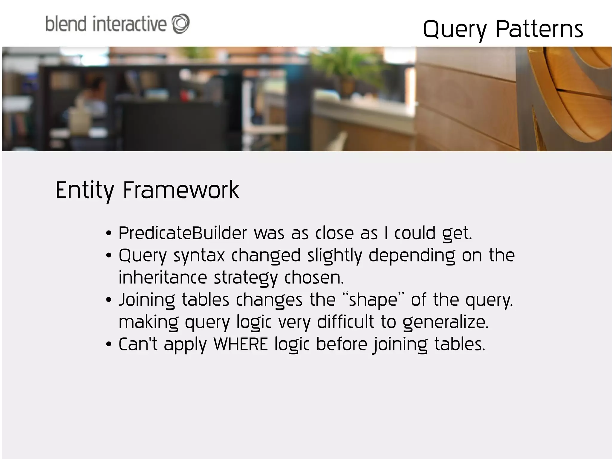 Query Patterns




Entity Framework
    ●   PredicateBuilder was as close as I could get.
    ●   Query syntax changed slightly depending on the
        inheritance strategy chosen.
    ●   Joining tables changes the “shape” of the query,
        making query logic very difficult to generalize.
    ●   Can't apply WHERE logic before joining tables.
 