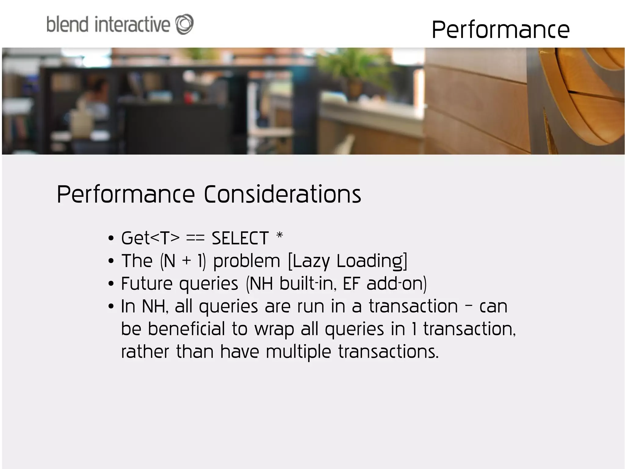 Performance




Performance Considerations
    ●   Get<T> == SELECT *
    ●   The (N + 1) problem [Lazy Loading]
    ●   Future queries (NH built-in, EF add-on)
    ●   In NH, all queries are run in a transaction – can
        be beneficial to wrap all queries in 1 transaction,
        rather than have multiple transactions.
 