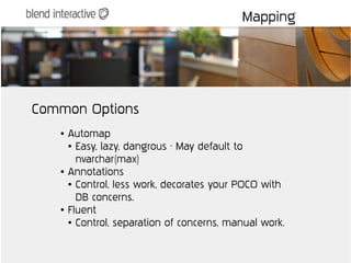 Mapping




Common Options
   ●   Automap
       ● Easy, lazy, dangrous - May default to


         nvarchar(max)
   ●   Annotations
       ● Control, less work, decorates your POCO with


         DB concerns.
   ●   Fluent
       ● Control, separation of concerns, manual work.
 