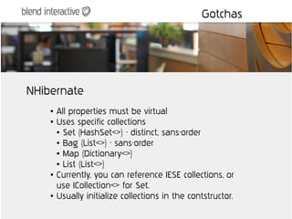 Gotchas




NHibernate
    ●   All properties must be virtual
    ●   Uses specific collections
        ● Set (HashSet<>) - distinct, sans-order

        ● Bag (List<>) - sans-order

        ● Map (Dictionary<>)

        ● List (List<>)

    ●   Currently, you can reference IESE collections, or
        use ICollection<> for Set.
    ●   Usually initialize collections in the contstructor.
 