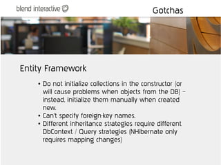 Gotchas




Entity Framework
    ●   Do not initialize collections in the constructor (or
        will cause problems when objects from the DB) –
        instead, initialize them manually when created
        new.
    ●   Can't specify foreign-key names.
    ●   Different inheritance strategies require different
        DbContext / Query strategies (NHibernate only
        requires mapping changes)
 