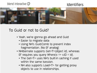 Identifiers




To Guid or not to Guid?
    ●   Yeah, we're gonna go ahead and Guid
        ● Easier to migrate data

        ● Using NH's Guid.Comb to prevent index


          fragmentation. (No EF analog)
    ●   NHibernate supports Get<T>(object id), whereas
        EF requires you query Where(x => x.ID = id).
        ● The Get<T> uses NH's built-in caching if used


          within the same Isession.
        ● NH also supports Load<T> for getting proxy


          objects to use in relationships.
 