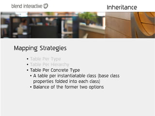 Inheritance




Mapping Strategies
    ●   Table Per Type
    ●   Table Per Hierarchy
    ●   Table Per Concrete Type
        ● A table per instantiatable class (base class


          properties folded into each class)
        ● Balance of the former two options
 