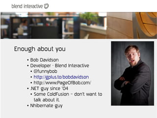 Enough about you
   ●   Bob Davidson
   ●   Developer - Blend Interactive
       ● @funnybob

       ● http://gplus.to/bobdavidson

       ● http://www.PageOfBob.com/

   ●   .NET guy since '04
       ● Some ColdFusion – don't want to


         talk about it.
   ●   Nhibernate guy
 