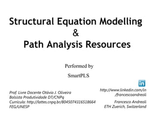 Structural Equation Modelling
              &
   Path Analysis Resources
                    Performed by
                      SmartPLS

          Prof. Livre Docente Otávio J. Oliveira
            Bolsista Produtividade DT/CNPq
             e-mail: otavio@feb.unesp.br 
    Currículo: http://lattes.cnpq.br/8045074316518664
                         FEG/UNESP
 