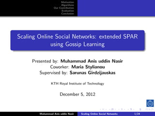 Motivation
                       Algorithms
                  Our Contribution
                       Evaluation
                       Conclusion




Scaling Online Social Networks: extended SPAR
             using Gossip Learning

     Presented by: Muhammad Anis uddin Nasir
              Coworker: Maria Stylianou
         Supervised by: Sarunas Girdzijauskas

                KTH Royal Institute of Technology


                      December 5, 2012



        Muhammad Anis uddin Nasir    Scaling Online Social Networks   1/24
 