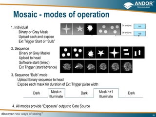 Mosaic - modes of operation
                                                                            On time (ms)
1. Individual                                                                               500


      Binary or Grey Mask                                                   Off time (ms)
                                                                                            100
      Upload each and expose
      Ext Trigger Start or “Bulb”
2. Sequence
     Binary or Grey Masks
     Upload to head
     Software start (timed)
     Ext Trigger (start/advance)
3. Sequence “Bulb” mode
    Upload Binary sequence to head
    Expose each mask for duration of Ext Trigger pulse width

                Dark          Mask n            Dark           Mask n+1             Dark
                            Illuminate                         Illuminate

 4. All modes provide “Exposure” output to Gate Source

                                                                                                  15
 