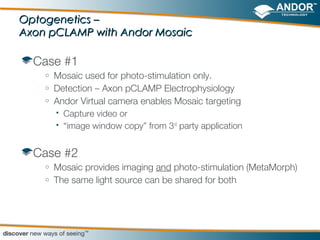 Optogenetics –
Axon pCLAMP with Andor Mosaic

  Case #1
    o   Mosaic used for photo-stimulation only.
    o   Detection – Axon pCLAMP Electrophysiology
    o   Andor Virtual camera enables Mosaic targeting
         Capture video or

         “image window copy” from 3rd party application




  Case #2
    o   Mosaic provides imaging and photo-stimulation (MetaMorph)
    o   The same light source can be shared for both
 