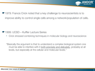 1979: Francis Crick noted that a key challenge to neuroscientists is to
improve ability to control single cells among a network/population of cells.




1999: UCSD – Kuffler Lecture Series
 • Crick stressed combining techniques in molecular biology and neuroscience



 “Basically the argument is that to understand a complex biological system one
   must be able to interfere with it both precisely and delicately, probably at all
   levels, but especially at the cellular and molecular levels.”




                                                                                      3
 