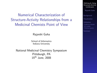 Deﬁning & Using
                                            Structure-Activity
                                               Landscapes

                                              Rajarshi Guha


    Numerical Characterization of           Background

                                            Visualization
Structure-Activity Relationships from a     Utilization
  Medicinal Chemists Point of View          Predictive Models
                                            3D models
                                            Chemical spaces

                                            Summary

               Rajarshi Guha

              School of Informatics
               Indiana University


   National Medicinal Chemistry Symposium
               Pittsburgh, PA
              15th June, 2008