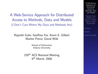 A Web-Service
                                                 Approach for
                                                  Distributed
                                                  Access to
                                                Methods, Data
                                                 and Models
A Web-Service Approach for Distributed          Rajarshi Guha
                                                Geoﬀrey Fox
 Access to Methods, Data and Models            Kevin E. Gilbert
                                                Marlon Pierce
                                                 David Wild
(I Don’t Care Where My Data and Methods Are)
                                               Overview

                                               Pub3D

  Rajarshi Guha Geoﬀrey Fox Kevin E. Gilbert   Model Exchange

           Marlon Pierce David Wild

               School of Informatics
                Indiana University


         235th ACS National Meeting
               6th March, 2008