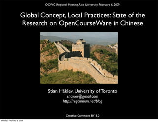 OCWC Regional Meeting, Rice University, February 6, 2009


                    Global Concept, Local Practices: State of the
                    Research on OpenCourseWare in Chinese




                               Stian Håklev, University of Toronto
                                             shaklev@gmail.com
                                          http://reganmian.net/blog


                                            Creative Commons BY 3.0
Monday, February 9, 2009
 