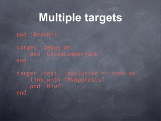 Multiple targets
pod 'RestKit'

target :debug do
    pod 'CocoaLumberjack'
end

target :test, :exclusive => true do
    link_with “MyAppTests”
    pod 'Kiwi'
end
 