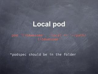 Local pod
pod 'libAwesome', :local => '~/path/
            libAwesome'



*podspec should be in the folder
 