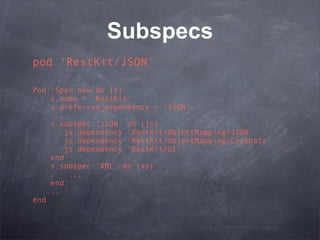 Subspecs
pod ‘RestKit/JSON’

Pod::Spec.new do |s|
     s.name = 'RestKit'
     s.preferred_dependency = 'JSON'
     ...
     s.subspec 'JSON' do |js|
         js.dependency 'RestKit/ObjectMapping/JSON'
         js.dependency 'RestKit/ObjectMapping/CoreData'
         js.dependency 'RestKit/UI'
     end
     s.subspec 'XML' do |xs|
          ...
     end
    ...
end
 