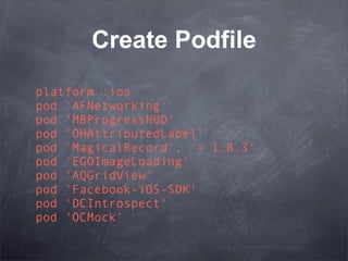 Create Podfile
platform :ios
pod 'AFNetworking'
pod 'MBProgressHUD'
pod 'OHAttributedLabel'
pod 'MagicalRecord', '= 1.8.3'
pod 'EGOImageLoading'
pod 'AQGridView'
pod 'Facebook-iOS-SDK'
pod 'DCIntrospect'
pod 'OCMock'
 