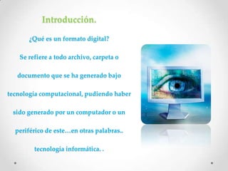 Introducción.

       ¿Qué es un formato digital?

   Se refiere a todo archivo, carpeta o

   documento que se ha generado bajo

tecnología computacional, pudiendo haber

 sido generado por un computador o un

  periférico de este…en otras palabras..

        tecnología informática. .
 