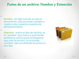 Partes de un archivo: Nombre y Extención


•
    Nombre.- Se elije cuando se crea el
    documento, este se puede cambiar o
    copiar a otra carpeta o soporte de
    almacenamiento.
•
    Extensión.- Indica el tipo de archivo, es
    el “apellido” que indica a qué familia
    pertenece, esta la pone el programa
    que crea al archivo, no se puede
    cambiar; sólo convirtiendo el archivo a
    otro tipo.
 