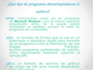¿Qué tipo de programas abren/reproducen el

                   archivo?
bmp: Comúnmente usado por los programas
  de Microsoft Windows y por el sistema operativo
  propiamente dicho. Se le puede aplicar
  compresión sin pérdidas, aunque no todos los
  programas son compatibles.

.eps: un formato de fichero que se usa en un
  ordenador o dispositivo digital para transmitir
  de un programa a otro la información de una
  imagen                              PostScript.
  Muchos programas profesionales de edición,
  como Macromedia Freehand, soportan el
  formato EPS.

.gif:es un formato de archivos de gráficos
  de mapa de bits (una trama) desarrollado
 