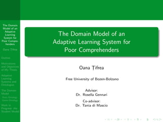 The Domain
 Model of an
  Adaptive
  Learning
 System for
                  The Domain Model of an
Poor Compre-
  henders        Adaptive Learning System for
 Oana Tifrea
      ¸
                    Poor Comprehenders
Outline

Motivations
and Objectives
of My Thesis
                             Oana Tifrea
                                  ¸
Adaptive
Learning             Free University of Bozen-Bolzano
Systems and
Ontologies

The Domain                      Advisor:
Model                      Dr. Rosella Gennari
Story Ontology
Game Ontology
                              Co-advisor:
Work in                   Dr. Tania di Mascio
Progress: the
Student Model
 