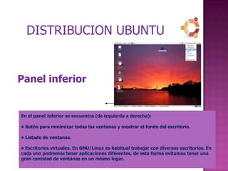 DISTRIBUCION UBUNTU


Panel inferior


En el panel inferior se encuentra (de izquierda a derecha):

• Botón para minimizar todas las ventanas y mostrar el fondo del escritorio.

• Listado de ventanas.

• Escritorios virtuales. En GNU/Linux es habitual trabajar con diversos escritorios. En
cada uno podremos tener aplicaciones diferentes, de esta forma evitamos tener una
gran cantidad de ventanas en un mismo lugar.
 