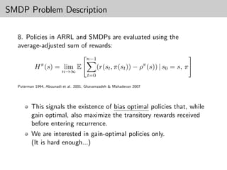 SMDP Problem Description

  8. Policies in ARRL and SMDPs are evaluated using the
  average-adjusted sum of rewards:
                                      n−1
          H π (s) = lim E                   (r(st , π(st )) − ρπ (s)) | s0 = s, π
                         n→∞
                                      t=0

  Puterman 1994, Abounadi et al. 2001, Ghavamzadeh & Mahadevan 2007




         This signals the existence of bias optimal policies that, while
         gain optimal, also maximize the transitory rewards received
         before entering recurrence.
         We are interested in gain-optimal policies only.
         (It is hard enough...)
 