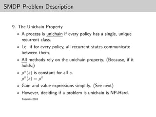 SMDP Problem Description


  9. The Unichain Property
      A process is unichain if every policy has a single, unique
      recurrent class.
      I.e. if for every policy, all recurrent states communicate
      between them.
      All methods rely on the unichain property. (Because, if it
      holds:)
      ρπ (s) is constant for all s.
      ρπ (s) = ρπ
      Gain and value expressions simplify. (See next)
      However, deciding if a problem is unichain is NP-Hard.
      Tsitsiklis 2003
 
