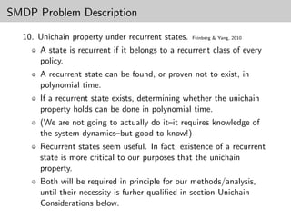 SMDP Problem Description

  10. Unichain property under recurrent states.   Feinberg & Yang, 2010

      A state is recurrent if it belongs to a recurrent class of every
      policy.
      A recurrent state can be found, or proven not to exist, in
      polynomial time.
      If a recurrent state exists, determining whether the unichain
      property holds can be done in polynomial time.
      (We are not going to actually do it–it requires knowledge of
      the system dynamics–but good to know!)
      Recurrent states seem useful. In fact, existence of a recurrent
      state is more critical to our purposes that the unichain
      property.
      Both will be required in principle for our methods/analysis,
      until their necessity is furher qualiﬁed in section Unichain
      Considerations below.
 
