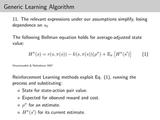 Generic Learning Algorithm
   11. The relevant expressions under our assumptions simplify, losing
   dependence on s0

   The following Bellman equation holds for average-adjusted state
   value:

              H π (s) = r(s, π(s)) − k(s, π(s))(ρπ ) + Eπ H π (s )   (1)

   Ghavamzadeh & Mahadevan 2007



   Reinforcement Learning methods exploit Eq. (1), running the
   process and substituting:
         State for state-action pair value.
         Expected for obseved reward and cost.
         ρπ for an estimate.
         H π (s ) for its current estimate.
 