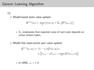 Generic Learning Algorithm

   13.
         Model-based state value update:

                    H t+1 (st ) ← max r(st , a) + Ea H t (st+1 )
                                     a



             Ea emphasizes that expected value of next state depends on
             action chosen/taken.


         Model free state-action pair value update:

               Qt+1 (st , at ) ← (1 − γt ) Qt (st , at )+
                                γt rt+1 − ρt ct+1 + max Qt (st+1 , a)
                                                            a



             In ARRL, ct = 1 ∀t
 