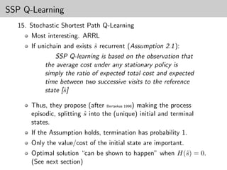 SSP Q-Learning
  15. Stochastic Shortest Path Q-Learning
      Most interesting. ARRL
      If unichain and exists s recurrent (Assumption 2.1 ):
                             ˆ
               SSP Q-learning is based on the observation that
           the average cost under any stationary policy is
           simply the ratio of expected total cost and expected
           time between two successive visits to the reference
           state [ˆ]
                  s

      Thus, they propose (after Bertsekas 1998) making the process
      episodic, splitting s into the (unique) initial and terminal
                          ˆ
      states.
      If the Assumption holds, termination has probability 1.
      Only the value/cost of the initial state are important.
      Optimal solution “can be shown to happen” when H(ˆ) = 0.
                                                       s
      (See next section)
 