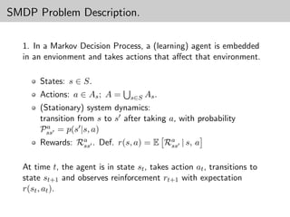 SMDP Problem Description.

  1. In a Markov Decision Process, a (learning) agent is embedded
  in an envionment and takes actions that aﬀect that environment.

       States: s ∈ S.
       Actions: a ∈ As ; A =      s∈S   As .
       (Stationary) system dynamics:
       transition from s to s after taking a, with probability
         a
       Pss = p(s |s, a)
       Rewards: Ra . Def. r(s, a) = E Ra | s, a
                 ss                    ss


  At time t, the agent is in state st , takes action at , transitions to
  state st+1 and observes reinforcement rt+1 with expectation
  r(st , at ).
 