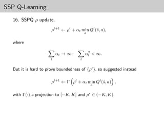 SSP Q-Learning
  16. SSPQ ρ update.

                      ρt+1 ← ρt + αt min Qt (ˆ, a),
                                             s
                                          a


  where

                                           2
                          αt → ∞;         αt < ∞.
                      t               t


  But it is hard to prove boundedness of {ρt }, so suggested instead

                      ρt+1 ← Γ ρt + αt min Qt (ˆ, a) ,
                                               s
                                              a


  with Γ(·) a projection to [−K, K] and ρ∗ ∈ (−K, K).
 