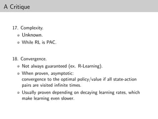 A Critique


   17. Complexity.
       Unknown.
       While RL is PAC.


   18. Convergence.
       Not always guaranteed (ex. R-Learning).
       When proven, asymptotic:
       convergence to the optimal policy/value if all state-action
       pairs are visited inﬁnite times.
       Usually proven depending on decaying learning rates, which
       make learning even slower.
 