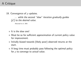 A Critique


   19. Convergence of ρ updates.
            ... while the second “slow” iteration gradually guides
       [ρt ] to the desired value.
          Abounadi et al. 2001




       It is the slow one!
       Must be so for suﬃcient approximation of current policy value
       for improvement.
       Initially biased towards (likely poor) observed returns at the
       start.
       A long time must probably pass following the optimal policy
       for ρ to converge to actual value.
 