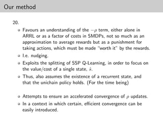 Our method

  20.
        Favours an understanding of the −ρ term, either alone in
        ARRL or as a factor of costs in SMDPs, not so much as an
        approximation to average rewards but as a punishment for
        taking actions, which must be made “worth it” by the rewards.
        I.e. nudging.
        Exploits the splitting of SSP Q-Learning, in order to focus on
        the value/cost of a single state, s.
                                          ˆ
        Thus, also assumes the existence of a recurrent state, and
        that the unichain policy holds. (For the time being)

        Attempts to ensure an accelerated convergence of ρ updates.
        In a context in which certain, eﬃcient convergence can be
        easily introduced.
 