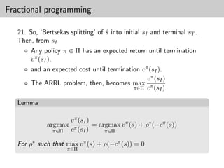 Fractional programming

   21. So, ‘Bertsekas splitting’ of s into initial sI and terminal sT .
                                    ˆ
   Then, from sI
        Any policy π ∈ Π has an expected return until termination
        v π (sI ),
        and an expected cost until termination cπ (sI ).
                                                 v π (sI )
        The ARRL problem, then, becomes max π
                                            π∈Π c (sI )


   Lemma

                       v π (sI )
              argmax             = argmax v π (s) + ρ∗ (−cπ (s))
                π∈Π    cπ (sI )      π∈Π

   For ρ∗ such that max v π (s) + ρ(−cπ (s)) = 0
                      π∈Π
 
