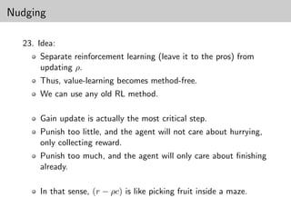 Nudging

  23. Idea:
      Separate reinforcement learning (leave it to the pros) from
      updating ρ.
      Thus, value-learning becomes method-free.
      We can use any old RL method.

      Gain update is actually the most critical step.
      Punish too little, and the agent will not care about hurrying,
      only collecting reward.
      Punish too much, and the agent will only care about ﬁnishing
      already.

      In that sense, (r − ρc) is like picking fruit inside a maze.
 
