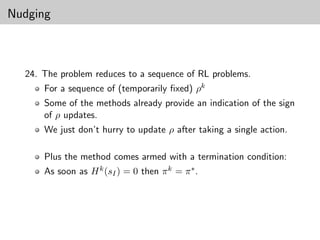Nudging



  24. The problem reduces to a sequence of RL problems.
      For a sequence of (temporarily ﬁxed) ρk
      Some of the methods already provide an indication of the sign
      of ρ updates.
      We just don’t hurry to update ρ after taking a single action.

      Plus the method comes armed with a termination condition:
      As soon as H k (sI ) = 0 then π k = π ∗ .
 