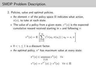 SMDP Problem Description.

  2. Policies, value and optimal policies.
      An element π of the policy space Π indicates what action,
      π(s), to take at each state.
      The value of a policy from a given state, v π (s) is the expected
      cumulative reward received starting in s and following π:
                               ∞
                 v π (s) = E         γ t r(st , π(st )) | s0 = s, π
                               t=0

      0 < γ ≤ 1 is a discount factor.
      An optimal policy, π ∗ has maximum value at every state:

                     π ∗ (s) ∈ argmax v π (s)       ∀s
                                π∈Π
                                π∗
                      v ∗ (s) = v (s) ≥ v π (s) ∀π ∈ Π
 