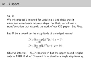 w − l space


   26. D
   We will propose a method for updating ρ and show that it
   minimizes uncertainty between steps. For that, we will use a
   transformation that extends the work of our CIG paper. But First.

   Let D be a bound on the magnitude of unnudged reward

                      D ≥ lim sup{H π (sI ) | ρ = 0}
                             π∈Π
                      D ≤ lim inf {H π (sI ) | ρ = 0}
                             π∈Π

   Observe interval (−D, D) bounds ρ∗ but the upper bound is tight
   only in ARRL if all of D reward is received in a single step from sI .
 