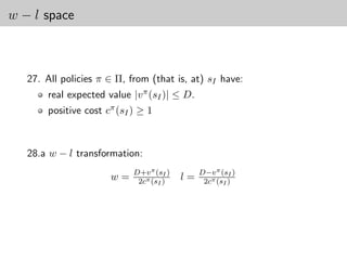 w − l space



   27. All policies π ∈ Π, from (that is, at) sI have:
       real expected value |v π (sI )| ≤ D.
       positive cost cπ (sI ) ≥ 1



   28.a w − l transformation:
                            D+v π (sI )        D−v π (sI )
                      w=     2cπ (sI )    l=    2cπ (sI )
 