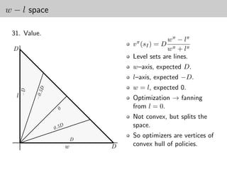 w − l space

 31. Value.
                                                    w π − lπ
                                       v π (sI ) = D
  D                                                 w π + lπ
                                       Level sets are lines.
                                       w–axis, expected D.
                                       l–axis, expected −D.
                                       w = l, expected 0.
               5D
      −D

           −0.




  l                                    Optimization → fanning
                                       from l = 0.
                    0




                                       Not convex, but splits the
                    0.5D
                                       space.
                                       So optimizers are vertices of
                               D
                           w       D   convex hull of policies.
 
