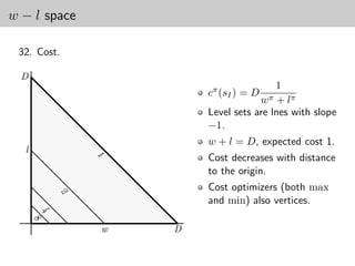 w − l space

 32. Cost.

  D
                                      1
                      cπ (sI ) = D
                                     wπ+ lπ
                      Level sets are lnes with slope
                      −1.
                      w + l = D, expected cost 1.
  l
                      Cost decreases with distance
              1




                      to the origin.
                      Cost optimizers (both max
          2




                      and min) also vertices.
      4
      8




              w   D
 