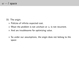 w − l space




   33. The origin.
       Policies of inﬁnite expected cost.
       Mean the problem is not unichain or sI is not recurrent.
       And are troublesome for optimizing value.

       So under our assumptions, the origin does not belong to the
       space
 
