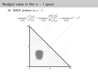 Nudged value in the w − l space
   34. SMDP problem in w − l.
                                                                                               π   π
                v π (sI )         D wπ −lπ
          argmax π        = argmax w 1 +l
                                           = argmax wπ − lπ
            π∈Π  c (sI        π∈Π D wπ +lπ     π∈Π


                D



                                        /2
                               D
                              −




                 l
                                                     ● ●
                                                      ●           ●●         ●
                                                         ●
                                     ● ● ● ●● ●● ● ● ● ●
                                            ● ●● ● ● ●●●●● ●
                                      ● ● ● ● ●●●●● ●●●●● ●
                                             ●        ● ● ●●
                                                       ● ● ●●
                                                      ● ●            ●       ●●
                                         ● ● ● ● ●●● ● ●●● ● ●
                                         ● ● ● ●●●●● ●●● ●● ● ●● ●
                                                      ●
                              ● ● ● ●●● ● ●●●●●●●● ●●● ●● ●● ●● ● ●
                               ●                      ● ● ●● ● ●
                                                       ● ●                    ●
                              ●                ●      ● ●● ●● ●● ●
                                          ●● ●● ●●●●●●●●● ● ● ● ●
                                                           ●
                                                       ● ●●●● ●
                                               ● ● ●●●●● ● ●●●● ●
                             ● ● ● ● ●●● ●●●● ●●●●●●●●●●●●●●●● ● ●
                                        ● ● ●●●●● ●●●●●●●● ●●●● ● ●
                                       ●●●●●●● ●●●●●●●●●●●● ● ●●●●
                                                ●                  ●
                                              ●●●●●● ●● ● ●●● ● ●
                                                ● ● ●●● ● ● ● ●
                                          ●●●● ●● ●●● ● ● ●● ● ●
                                  ● ●● ●●●●●●●●●●●●●●●●●● ● ●● ●
                                       ● ●●●●●●●●●●●●●●●●●●● ● ●
                                             ● ●●● ●●●● ●●●● ● ● ● ●
                                                                                     ●
                                         ● ● ●●● ●●●●●●●●● ● ●● ●
                                                        ● ● ●●
                                 ● ● ● ● ●●●●●●●●●● ●●●●●●● ●●● ●● ●
                                        ● ●●●●●●●●●●●●●●●● ● ● ●
                              ● ●●● ●● ●●●●●●●●●●●●●●●●●●●●●● ●●●
                                                   ● ●●● ●●●●
                                                 ●●●●● ●● ●●●● ● ●
                                                        ●
                                                   ● ● ● ●●●●     ●
                                                                                   ●
                              ● ●● ●●●●●●●●●●●●●●●●●●●●●●● ● ● ● ● ●
                                      ● ●●●●●●●●●●●●●●●●●●●●● ● ●
                                            ●●●● ●●●● ●●●●●●● ●●
                                                    ● ●
                                          ●●●●●●●●●●●●●● ●●●●● ●
                                           ●● ●●●●●●●●●●●●●●● ● ●
                                                                 ●
                                      ● ●●●●● ●●●●●●●●●●●●●●●●● ● ●
                                                   ● ●●
                                                ● ● ●●●● ●● ● ●
                                                                        ●●
                             ● ● ●●●●●●●●●●●●●●●●●●●●●●●●●●●● ●● ●
                                                                ●●●
                                                                ●● ● ●
                                     ● ● ● ●●●●●●●●●●●●●●●●●●●● ● ●
                                             ● ●●● ●●●● ●●● ●
                                         ●● ●● ●●●●●●●●●●●●●● ● ● ●
                                                       ●●
                                     ● ●●●●●●●●●●●●●●●●●●●●● ●●●
                              ● ● ● ●●●●●●●●●●●●●●●●●●●●●●●●●●●● ●
                                                        ●●
                                                   ● ●●●● ● ● ●●● ●
                                ●● ●● ●●●●●●●●●●●●● ●●●●●●●●●●●●●●●
                                    ● ● ●●●●●●●●●●●●●●●●●●●●●●●●
                                             ● ●●●●● ● ●●●●●● ● ●
                                         ● ●●●●●●●●●●●●●●●●● ● ●
                                                   ● ●●●●● ● ●● ●
                                                              ● ● ●●
                                                                                       0

                                     ● ●●●●●●●●●●●●●●●●●●●●●● ●●●●
                                     ● ● ●●●●●●●●●●●●●●●●●●● ● ●●
                                                         ●       ●
                                          ● ●●●●●●●●●●●●●●● ●● ● ●
                                             ●
                                 ● ● ●●●●●●●●●●●●●●●●●●●●●●●●●●● ●
                                             ●●●●●●● ●●●●●●●●●●
                                                       ● ●●●●●●●● ●
                                          ● ●●●●●●●●●●●●●●● ●● ● ●
                                                  ● ●●● ●●●● ● ● ●
                                  ● ●● ●●●●●●●●●●●●●●●●●●●●●●● ●●●
                                     ● ● ●●●●●●●●●●●●●●●●●● ● ● ●
                           ● ●●● ●●●●●●●●●●●●●●●●●●●●●●●●●●●●●●
                                                           ●
                                                          ● ● ●●
                                                                    ●
                                                 ● ● ●●●●●●● ● ● ● ● ●
                                                  ● ●● ●● ●● ●●
                                 ● ●●●●●●●●●●●●●●●●●●●● ●●●●●●● ●
                                     ●● ● ●●●●●●●●●●●●●●●● ●●●● ●●
                                       ● ● ● ●● ● ●●●●●●●● ●● ●●●●●
                                ● ●●●●●●●●●●●●●●●●●●●●●●● ●● ●●●●
                                                                    ●
                                ● ●● ●●●●●●●●●●●●●●●●●●●●●●●●●● ●● ● ●
                                      ● ● ●●●●●●●●●●●●●●●● ●●●●●●
                                                         ●● ● ●
                                                ● ●●●●●●●● ● ●● ●
                                       ●● ● ●●●●●●●●●● ●●●●● ●● ● ●
                                                                                       ●
                      ●   ●                               ● ●● ●
                                  ●● ●●●●●●●●●●●●●●●●●●●●●●●●●● ● ●
                                                 ● ● ●●●● ● ●
                                                           ●
                                             ● ●●●●●●●●●●●● ● ● ●
                                             ●●●●●●●●●● ●● ●●● ● ●
                                       ● ● ●●●●●●●●●●●●●●●●●●● ● ● ●
                                   ●● ●● ●●●●●●●●●●●●●●●●●●●● ●●●●
                                              ● ● ●●●●●●●● ●
                                 ●●●●●●●●●●●●●●●●●●●●●●●●●●●●●●● ●
                                                        ● ●● ●
                          ●                            ● ●● ● ●
                                    ● ●●●●●●●●●●●●●●●●●●●●●●●●●●●
                                              ●● ● ●●●●● ●●●●● ●
                                        ● ●●●●●●●●●●●●●●●●●●● ●
                                            ● ●●● ●●●● ●●●●●●●●●●
                                    ● ● ●●●● ●●●●●●●●●●●●●●●●●●● ●
                                                                                    ●
                                ● ●●●●●●●●●●●●●●●●●●●●●●●●●●●●●●● ●●
                                                            ● ● ●
                                       ● ●●●●●●●●●●●●●●●●●●●● ●● ●
                                   ● ●●●●●●●●●●●●●●●●●●●●● ●●●●●●● ●
                                        ● ●●●●●●●●●●●●●●● ●●●● ● ●
                                               ● ● ●● ● ●● ●●
                                            ●●● ●● ● ●● ●● ●●●●●
                                                ● ● ●●
                                          ●●●●● ●●●●●●●●● ●●● ●●
                                           ●●●●● ●●●●●●●● ●●● ●
                                   ● ● ●●●●●● ●●●●●●●●●●●●●●●● ● ●
                                  ●●●●●●●●●●●●●●●●●●●●●●●●●●●●● ● ● ● ●
                                                                ● ●
                                                  ●●● ● ● ● ● ●●●
                                                  ●              ●
                                        ● ●●●●●●●●●●●●●●●●●●●●●●●●
                              ● ●●●●●●●●●●●●●●●●●●●●●●●●●●●●●●● ● ● ● ●
                                         ● ●●●● ●● ●●●●●●●●●●●●● ● ●
                                  ● ●●●●●●●●●●●●●●●●●●●●●●●●●●●● ● ● ●
                                        ● ●●●●●●● ●●●●●●●●●●●●●●●●
                                            ● ● ●●●●●●●●●●●●● ●● ●
                                                     ● ● ●● ●● ●●
                                                  ●●●●●●●● ●● ●●●
                                                     ● ●●● ● ● ●
                                                   ● ● ● ●● ●
                                                 ●●● ●● ● ●● ● ● ●
                                     ● ● ●● ●●●● ●●●● ●●● ●●● ●
                            ● ●● ●●●●●●●●●●●●●●●●●●●●●●●●●●● ●
                               ●● ● ●●● ●●●●●●●●●●●●●●●●●● ●●
                                                            ●
                                ● ● ●●●●●●●●●●●●●●●●●●●●●●●●●●●
                                           ● ● ●● ●●●●●●●●●●●●●●                ●●
                                 ●          ● ●●●●●● ●●●●●●● ● ●
                                             ● ●●●●● ● ● ● ●●● ●
                                           ●●●●●●●●●●●●●●●● ●●●●● ●
                                          ●●●●●●●●●●●●●●●●●●●●● ●
                                           ● ● ●●●●● ● ●●●●● ●● ●
                                                    ●
                                       ●●●● ●●●●●●●●●●●●●●●●●●●●● ●
                                                                   ●
                           ● ●●● ●●●●●●●●●●●●●●●●●●●●●●●●●●●●●●● ●● ●
                                                 ●●● ●●●● ● ●●●●
                                                  ● ● ●● ● ● ● ●
                                  ●●● ●●● ●●●●●●●●●●●●●●●●●●●●● ●●●
                                      ● ●● ●●●●●●●●●●●●●●●●●● ●●
                                      ● ●●●●●●●●●●●●●●●●●●●●● ●●● ●
                                     ● ●●●●●●●●●●●●●●●●●●●●●●●●● ● ●
                                                  ●       ●● ●
                            ●                ● ●● ●●●●●●●●●●●●
                                  ●●●●●●●●●●●●●●●●●●●●●●●●●●●●●●● ●
                                       ● ●●●●●●●●●●●●●●●●● ● ●●
                                            ● ●● ● ●●●●●●● ●●●● ●
                                      ● ●● ●●● ●●●●●●●●●●●●●●●● ●
                                                ●● ●●●●●● ●● ●●●
                                                  ● ● ●● ●●● ●
                                            ● ● ●●●●●●●●● ●● ●●● ●● ●
                                       ●● ●●●●●●●●●●●●●● ●●● ●●●
                                      ●●●●●●●●●●●●●●●●●●●●●●●●● ●
                                                      ●●
                                     ●●●●●●●●●●●●●●●●●●●●●●●●●●●●
                                  ● ●●●●●●●●●●●●●●●●●●●●●●●●●●●●●
                                      ● ● ●●●●●●●●●●●●●●●●●●●●●● ●
                                            ●●●●●●●●●●●●●●●●●●●●● ●
                                                ●● ● ●● ●●● ● ●● ●●
                           ● ● ●● ●●●●●●●●●●●●●●●●●●●●●●●●●●●●● ●● ● ●
                                              ●●●●●●●●● ●●● ●●●●●● ●
                                                   ● ●● ● ●● ● ●
                            ●                ●●●●●●●●●●●●● ●●●● ● ●
                                                 ●●● ● ●●●●●● ● ●
                                                       ● ●● ● ●
                                        ●● ●● ●● ●●●●●●●● ●● ●● ●
                                  ●●●●● ●● ●●●●●● ●●●●● ●●●●● ● ●● ●●  ●
                                      ●●● ●● ●●●●●●●●●●●●●●● ●● ●
                                   ●●● ● ●●●●●●●●●●●●●●●●●●●● ● ●
                                  ● ●●●● ●●●●●●●●●●●●●●●●●●●●● ● ●● ●
                                          ● ●●●● ●●● ● ● ● ● ●
                                                       ● ● ●
                                        ●● ●●●●●●●●● ●●●● ●●●●●●
                                          ● ●● ●● ●●● ●● ● ●●●● ●●●
                                               ●●       ● ●●            ●
                          ● ● ● ● ●●●●●●●●●●●●●●●●●●●●●●●●●● ●● ●●●
                                                   ● ●●●●
                                      ●●● ●●●●●●●●●●●●●●●●●●●●● ●
                                                ● ● ●● ●● ● ●
                                                 ●
                                     ●●●●●●●●●●●●●●●●●●●●●●●●● ●●
                                        ● ● ●●●●●●●●● ●●●●●● ●●
                                               ●●●●●●●●●●●●●●● ●
                                     ● ●●●●●●●●●●●●●●●●●●●●●●● ● ●
                                    ●● ●●●●●●●●●●●●●●●●●●●●●●●●●●●
                                                ● ● ●●●●●●●●● ●● ●
                                                   ● ●● ● ●
                                                                        ●
                                                                        ●●
                                    ● ●●●●●●●●●●●●●●●●●●●●●●● ● ●
                                                   ● ●●
                                            ●● ●●●●●●● ●● ●● ●● ●● ● ●
                                    ● ● ●●●●●●●●●●●●●●●●●●●●●●●● ●
                                             ● ●● ●●●●●●●●●● ●●● ●
                              ● ●● ●●● ●●●●●●●●●●●●●●●●●●●●●●●● ● ●●
                                                   ●
                                                   ●● ● ● ● ● ●   ●
                                       ● ● ●● ●●●●●●●●●●●● ●● ● ●
                                      ● ● ● ●●●●●●●●●●●●●●●●● ●●
                              ● ●● ●●●●●●●●●●●●●●●●●●●●●●●●●● ● ●
                                                           ● ●●
                                                     ● ●●●●● ● ●
                               ● ●●● ●●●●●●●●●●●●●●●●●●●● ●●●●
                                       ● ● ● ●●●●●●●●●● ●●●● ● ●●
                                      ●● ● ● ●●●●●●●●●●●●●●●●●● ●
                                                           ●
                                                 ● ●● ●●●●●● ● ●●
                                                           ● ●
                                                 ●● ●●●● ●● ● ● ●
                                      ●● ● ●●●●●●●●●●●●●●●●●●●●●● ●
                                       ● ● ● ●●●●●●●●●●● ●●●● ●● ●
                                                   ● ● ●● ●
                                              ● ●● ●●● ●●●● ●● ●
                                        ● ●●● ●●●●●●●●●●●●● ●● ●
                               ● ●●● ●●●●●●●●●●●●●●●●●●●●● ●● ●●
                                             ●● ●●●●●●● ●● ● ● ●●
                                                   ● ● ●
                               ● ● ● ●●●●●●●●●●●●●●● ● ●●●●● ● ●
                                                   ● ●  ●
                               ● ●●● ●●●●●●●●●●●●●●●●●●●●●●●●● ●●● ● ●
                                          ● ● ●●●●●●●●● ●●● ●●●
                               ● ●●● ●●●●●●●●●●●●●●●●● ●●●●●●●● ●●
                                           ● ● ●● ●●● ●●●● ● ●●●
                                         ● ● ●●● ●●●●●●●●●●●●
                                   ● ● ●●●●●●●●●●●●●●●●●●● ●● ●
                                                  ● ● ●● ●●
                                           ● ● ●● ●● ●● ●●● ●● ●
                                                        ●
                                                 ● ●●●●● ● ● ●
                               ● ●●● ●●●●●●●●●●●●●●●●●●●● ●●● ● ●●●
                                           ● ●● ●●●●●●●● ●●● ●
                                       ● ●●● ●●●●●●●●●●●●●●● ●●
                                          ● ●●●●● ●●●●●● ●● ●
                                      ● ●● ●●●●●● ●●●●●●●●●●●● ●
                                                       ● ●●●
                                          ●●● ●●●●●●●●●●●●●● ●
                                                      ● ●●●● ● ●
                                   ● ● ●●●●●●●●●●●●●●●●●●●●● ● ●
                                   ● ● ● ●●●●●●●●●●●●●●●●●●● ● ● ● ●
                                                             ● ● ●●
                                  ● ●● ●●●●●●●●●●●●●●●●●●●●●● ●● ● ●
                                      ● ●●●●●●●●● ●●●●●●●●●●●●● ●
                                               ●●●● ● ●●●●●●●● ● ●
                                                       ●
                                                   ●● ● ●●●● ●●
                                               ●●●●● ●●● ● ●●● ●
                                       ● ● ●●●●● ●●●●● ●●●● ●● ● ●
                                                       ●     ●● ● ●
                                                     ● ● ●●● ● ●●
                                                             ●
                                     ●●        ●●●●●●●●●●●●●● ● ●
                                   ● ● ● ●● ●● ●● ● ● ●● ● ●● ●
                                               ● ●●●●
                                   ● ● ● ●●●● ●●●●●●●●●●●●● ● ● ● ● ●
                                             ● ● ● ●●●●● ● ●●●     ●
                                          ● ●●● ● ● ●●●●●● ●● ●● ● ● ●
                                                    ● ●● ● ● ●●●
                                      ● ●●●●●●● ●●● ●●● ● ●● ● ● ●
                             ● ● ● ●●●●●●●●●●●●●●●●●● ●●● ● ● ● ● ●
                                    ●● ●●●●●●● ●●●●●●●● ● ●● ● ● ●
                                              ●●● ● ●●● ●●●● ●
                                                ●●
                                                 ●       ●●●
                                                          ●       ● ●
                                                                   ●
                                         ● ●●● ● ●●●●●●●●●● ●● ● ●
                                             ● ● ●● ●● ● ● ● ● ● ●
                                     ● ●●● ●●●●●●●●●●● ●●● ●● ● ●● ● ●
                                                      ●● ●● ● ●
                                                            ●
                                         ●●●●●●●●●●●●●●●● ●●● ● ●
                                             ●● ●● ●● ●●●● ●●● ●● ●
                                                       ● ●
                              ●         ● ● ●●●●●●●●●●●●● ● ●●● ●●
                                               ●●●●● ●● ● ● ●● ● ●
                                                 ● ●●                 ●     ●
                                                 ● ●●● ● ● ● ● ●
                                ● ● ● ●●●●●●●●●● ●●● ●●●●● ●●●
                                                ● ● ●● ● ● ●● ●● ● ● ● ●
                                                     ●●
                                                      ●●      ● ● ●●
                                                     ●● ● ● ●● ●
                                     ●●  ● ● ●●●●● ● ● ● ● ●●● ●●
                                         ●                       ●
                                                                 ● ●
                                        ● ● ● ● ●● ●●●●● ●●●●● ● ●
                                                    ● ● ●● ● ●● ● ● ●
                                     ● ●● ●● ●●●●●●●●●● ●● ●● ● ● ● ●●
                                                    ●● ● ● ● ●●
                                                    ●● ● ● ●●●● ●● ● ●
                               ● ● ●●●● ● ●● ● ●● ●●●●● ● ●●●● ●
                                     ● ● ●
                                         ●           ● ●● ● ● ●  ● ●
                                                      ●
                                        ●● ● ● ● ●●● ●● ●● ● ●
                                                      ●
                                        ●● ●● ●●●●●●●●●● ● ●
                                           ●● ● ● ● ●● ●● ●●
                                              ● ● ● ● ●● ●● ●        ●      ●
                                                                            ●
                                             ●      ●      ● ● ●● ●
                                     ●● ●●● ●●●● ●●●● ●●●● ●● ●
                                                          ●●        ● ●      ●
                                    ●
                                    ●● ●  ● ●●●●●●●●●●● ●●● ● ●
                                                ●● ● ●●● ● ● ●● ● ● ●
                                                  ●          ●
                                                            ● ●        ●
                                    ● ●          ●     ● ●●● ● ● ● ●
                                                              ●
                                            ● ●● ● ● ●
                                                    ●               ●
                                              ●        ●        ●● ●
                                                                   ●     ●●
                                                      ●●
                                                                                                   /2
                                              ●
                                                                                                   D




                                                                                           w            D
 