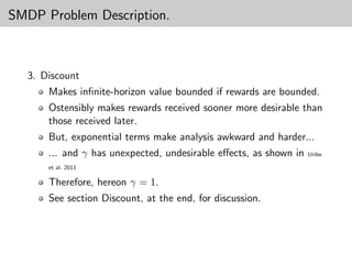 SMDP Problem Description.



  3. Discount
      Makes inﬁnite-horizon value bounded if rewards are bounded.
      Ostensibly makes rewards received sooner more desirable than
      those received later.
      But, exponential terms make analysis awkward and harder...
      ... and γ has unexpected, undesirable eﬀects, as shown in   Uribe

      et al. 2011

      Therefore, hereon γ = 1.
      See section Discount, at the end, for discussion.
 