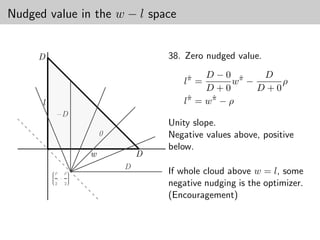 Nudged value in the w − l space


     D                              38. Zero nudged value.
                                            D−0 π        D
                                       lπ =
                                        ˆ
                                                   wˆ −     ρ
                                            D+0         D+0
      l                                lπ = w π − ρ
                                        ˆ     ˆ

           −D
                                    Unity slope.
                        0           Negative values above, positive
                                    below.
                    w           D
                            D
          
          ρ
          
          
              ρ
                
                
                
                                    If whole cloud above w = l, some
           ,− 
               
          
            2 2
                
                                    negative nudging is the optimizer.
                                    (Encouragement)
 