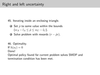 Right and left uncertainty



   45. Iterating inside an enclosing triangle.
     1   Set ρ to some value within the bounds
             ˆ
         (wA − lA ≤ ρ ≤ wC − lC ).
                     ˆ
     2   Solve problem with rewards (r − ρc).
                                         ˆ


   46. Optimality.
   If h(sI ) = 0
   Done!
   Optimal policy found for current problem solves SMDP and
   termination condition has been met.
 
